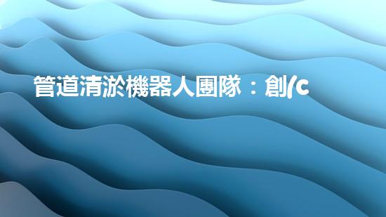 管道清淤機器人團隊：創(chuàng)新科技力量，解決難題！